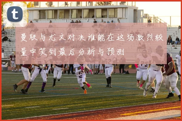 曼联与尤文对决谁能在这场激烈较量中笑到最后分析与预测