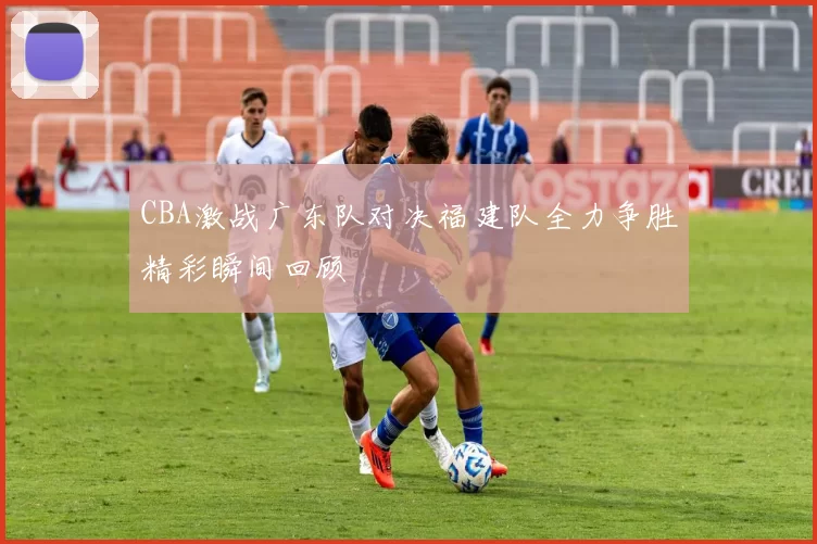 CBA激战广东队对决福建队全力争胜精彩瞬间回顾