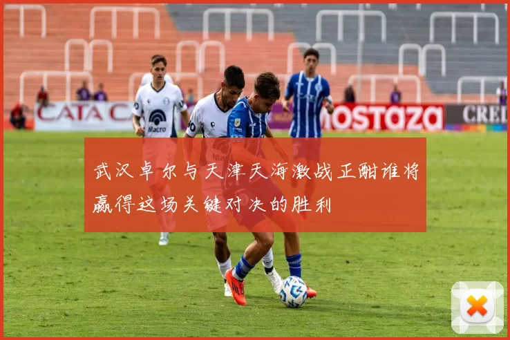 武汉卓尔与天津天海激战正酣谁将赢得这场关键对决的胜利