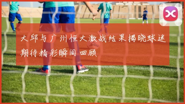 大邱与广州恒大激战结果揭晓球迷期待精彩瞬间回顾