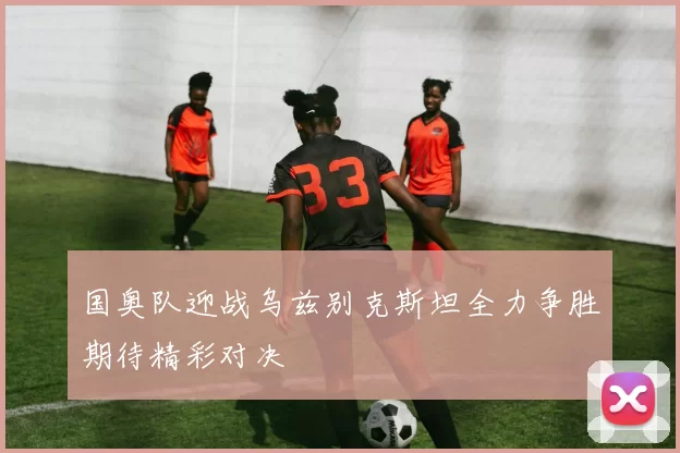 国奥队迎战乌兹别克斯坦全力争胜期待精彩对决